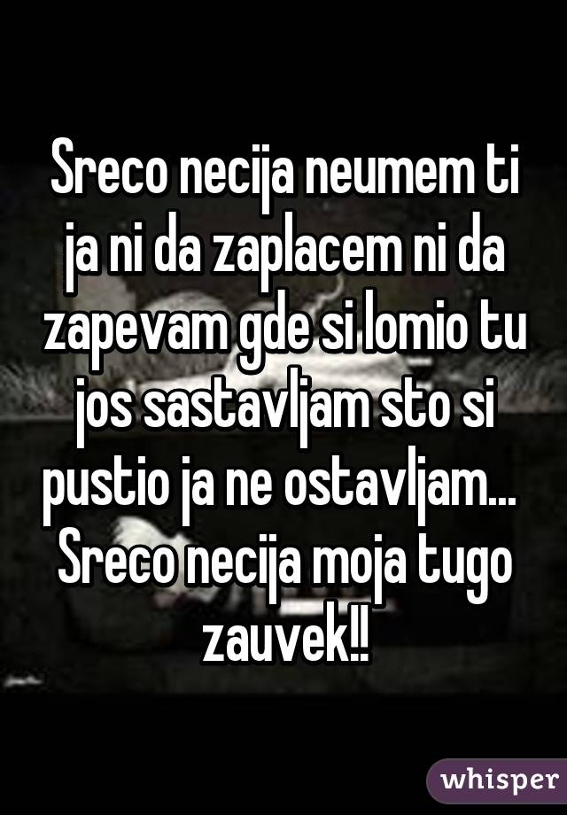 Sreco necija neumem ti ja ni da zaplacem ni da zapevam gde si lomio tu jos sastavljam sto si pustio ja ne ostavljam... 
Sreco necija moja tugo zauvek!!