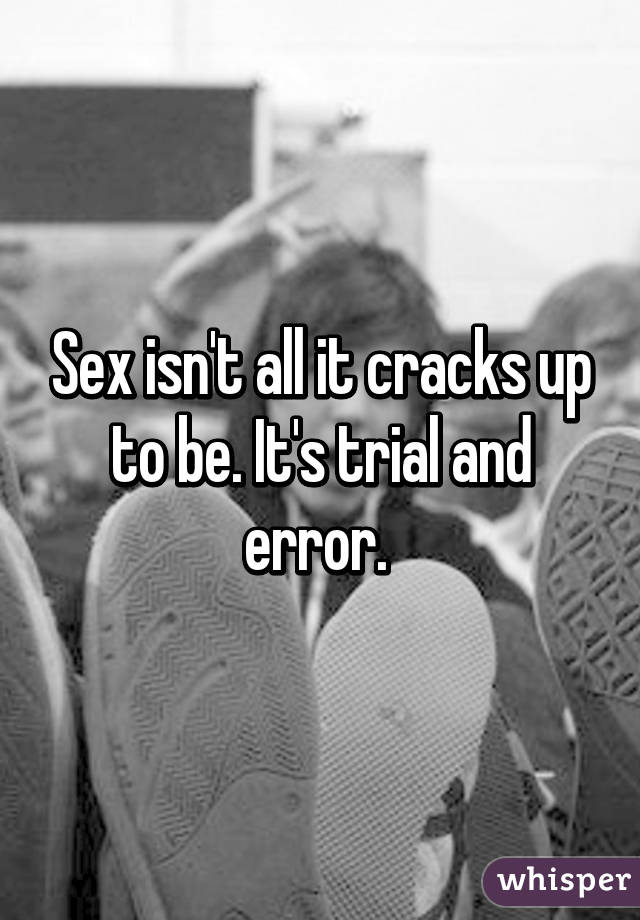 Sex isn't all it cracks up to be. It's trial and error. 