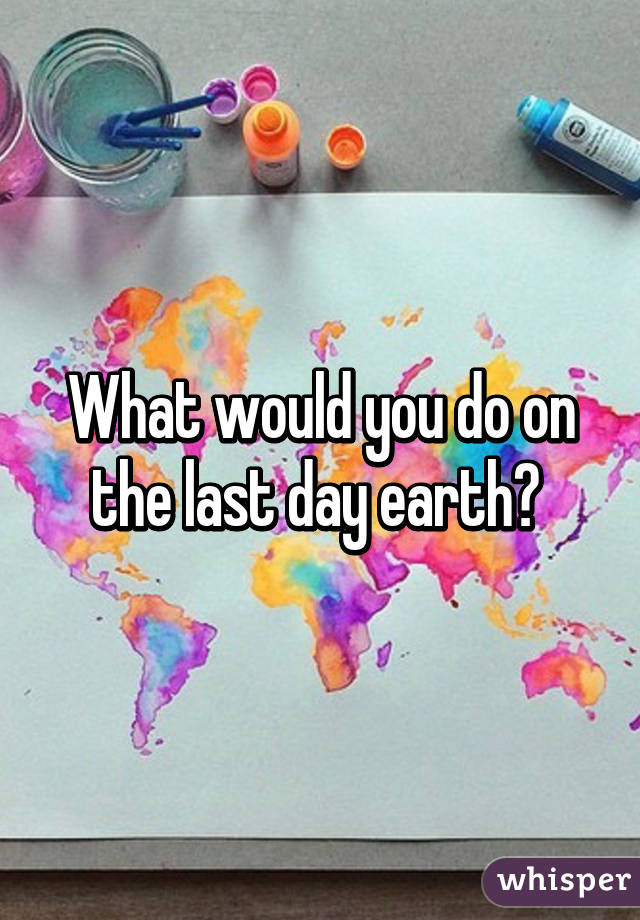 What would you do on the last day earth? 