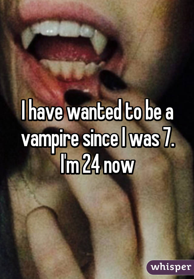 I have wanted to be a vampire since I was 7. I'm 24 now