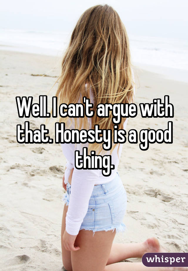 Well. I can't argue with that. Honesty is a good thing.