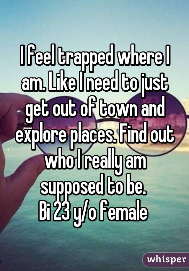 I feel trapped where I am. Like I need to just get out of town and explore places. Find out who I really am supposed to be. 
Bi 23 y/o female 