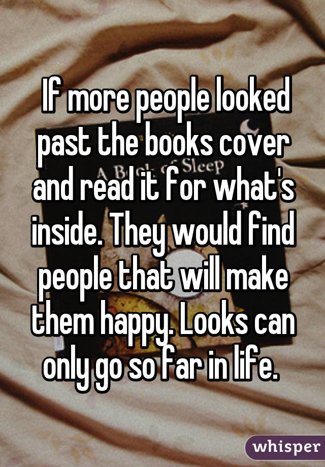  If more people looked past the books cover and read it for what's inside. They would find people that will make them happy. Looks can only go so far in life. 