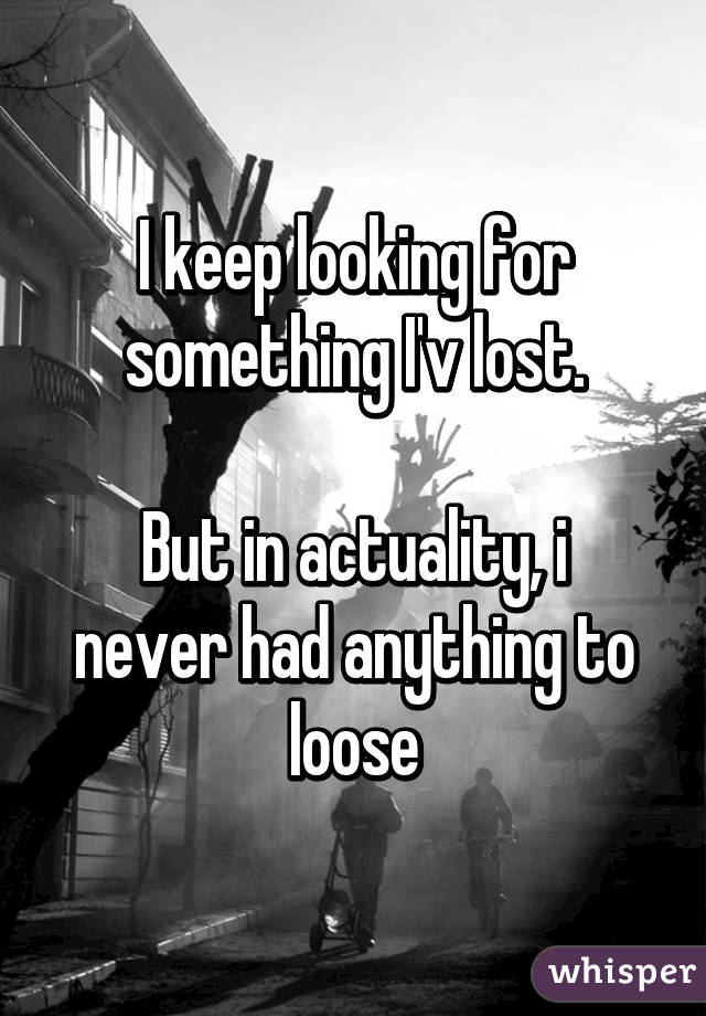 I keep looking for something I'v lost.

But in actuality, i never had anything to loose