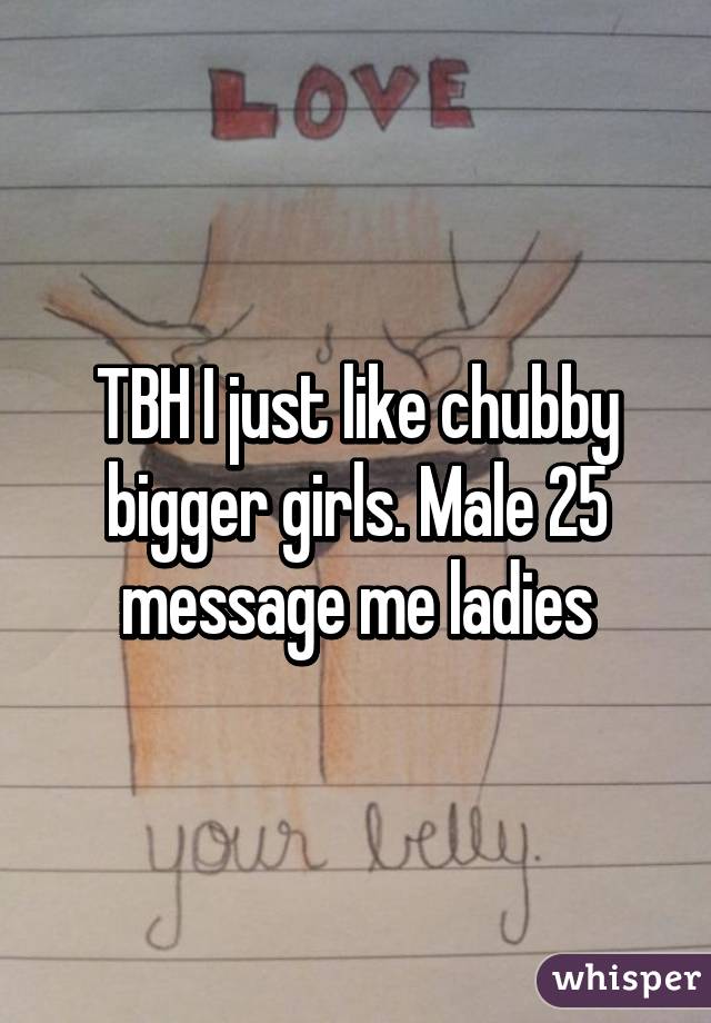 TBH I just like chubby bigger girls. Male 25 message me ladies