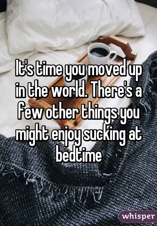 It's time you moved up in the world. There's a few other things you might enjoy sucking at bedtime