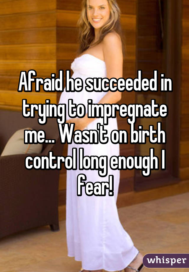 Afraid he succeeded in trying to impregnate me... Wasn't on birth control long enough I fear!