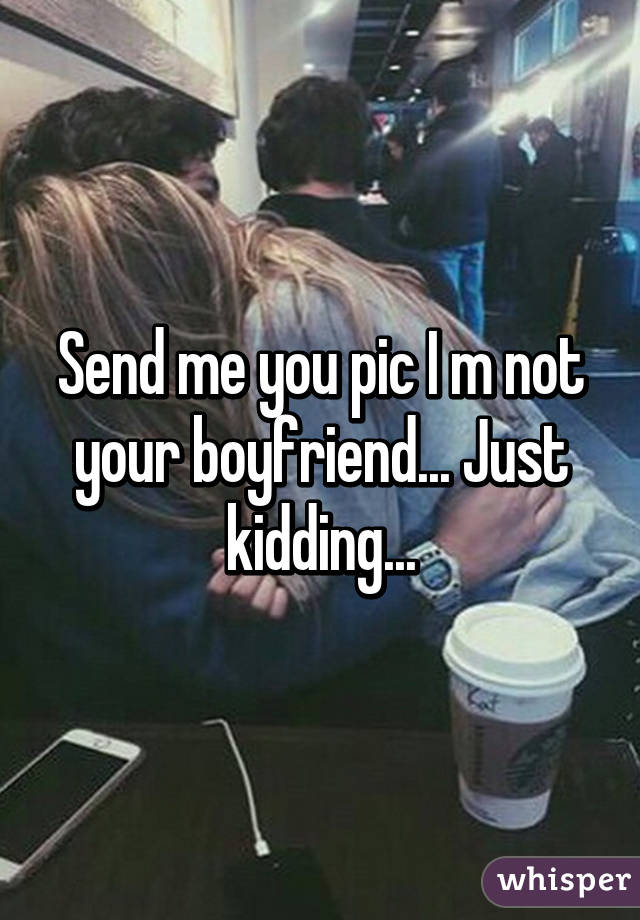 Send me you pic I m not your boyfriend... Just kidding...