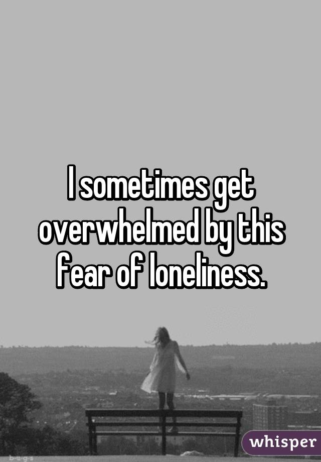 I sometimes get overwhelmed by this fear of loneliness.