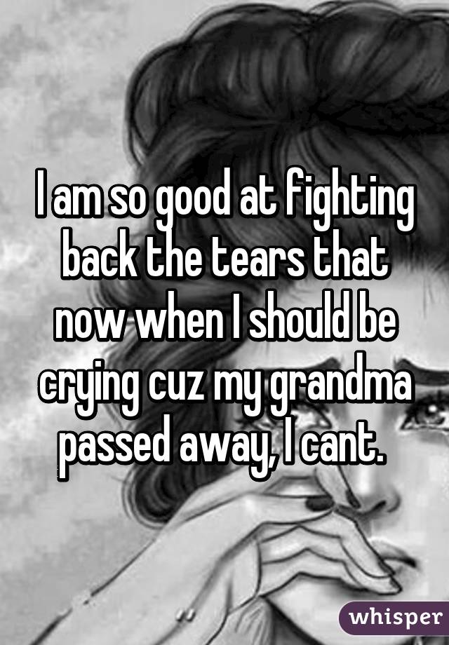 I am so good at fighting back the tears that now when I should be crying cuz my grandma passed away, I cant. 