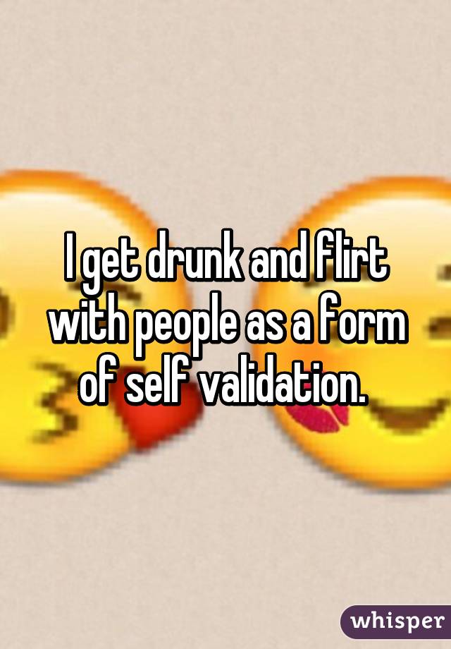 I get drunk and flirt with people as a form of self validation. 