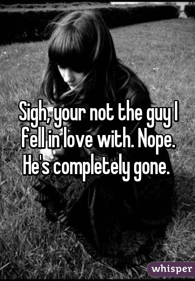 Sigh, your not the guy I fell in love with. Nope. He's completely gone. 