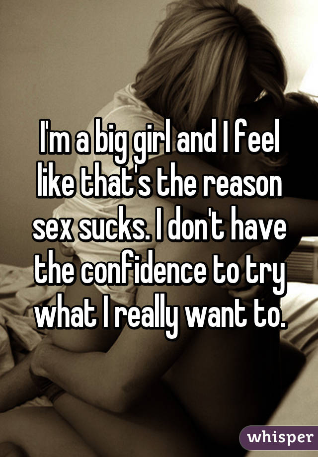 I'm a big girl and I feel like that's the reason sex sucks. I don't have the confidence to try what I really want to.