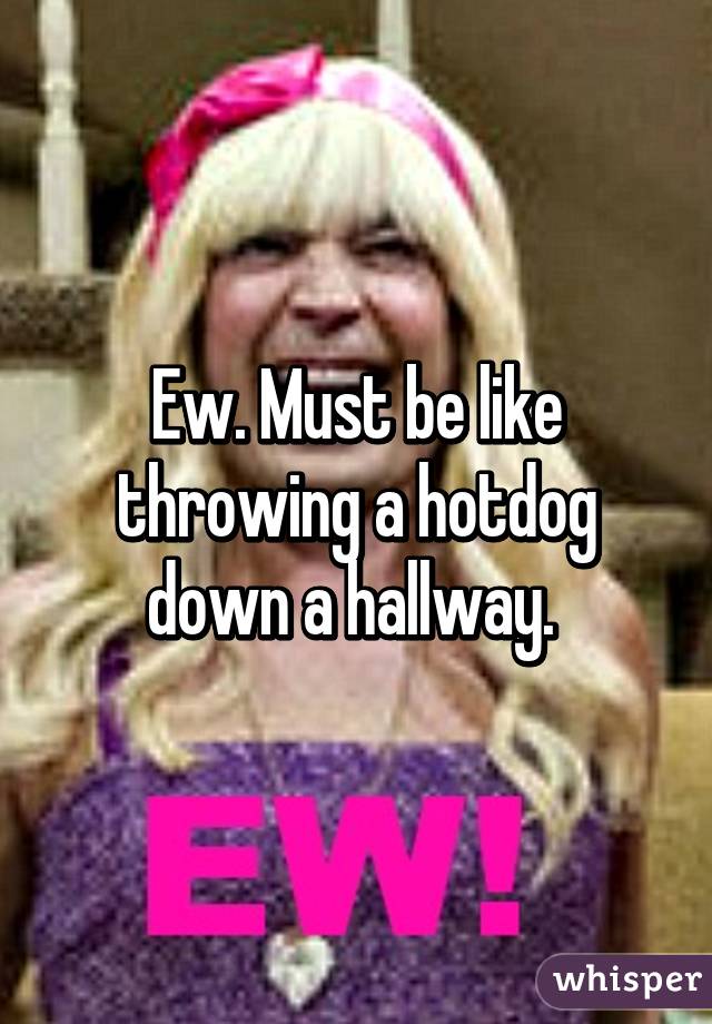 Ew. Must be like throwing a hotdog down a hallway. 