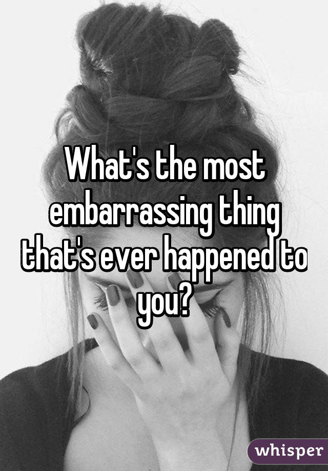What's the most embarrassing thing that's ever happened to you?