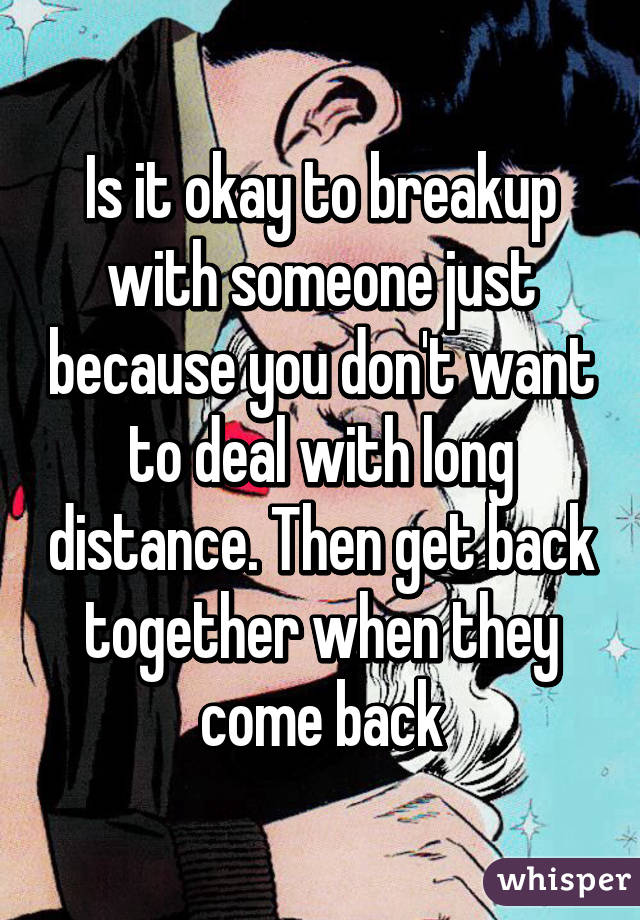 Is it okay to breakup with someone just because you don't want to deal with long distance. Then get back together when they come back