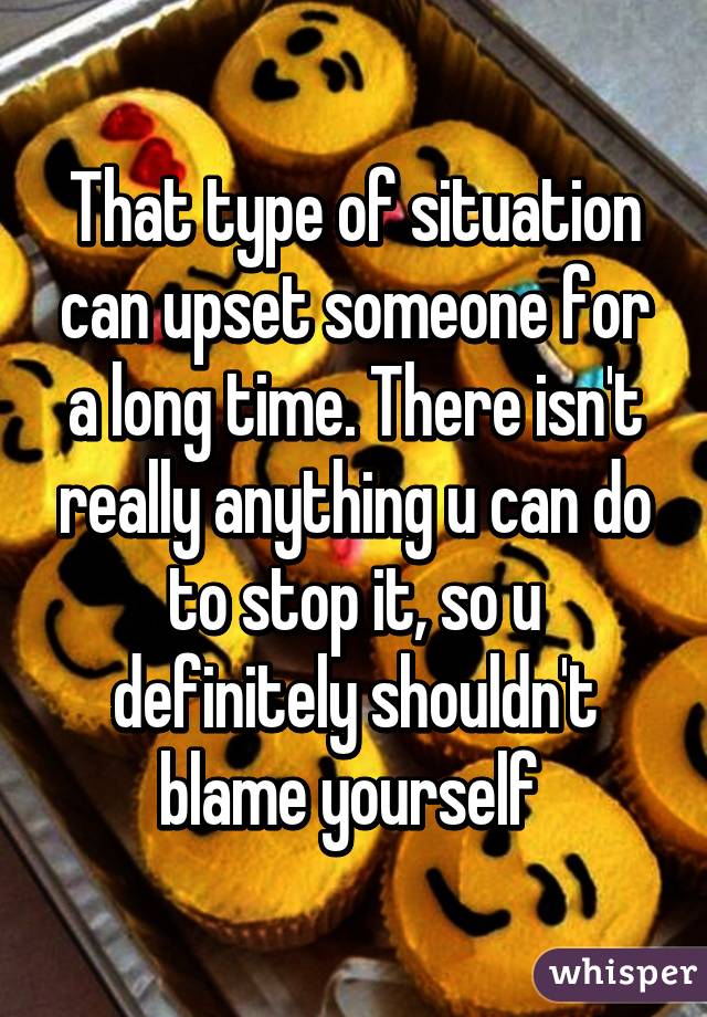 That type of situation can upset someone for a long time. There isn't really anything u can do to stop it, so u definitely shouldn't blame yourself 