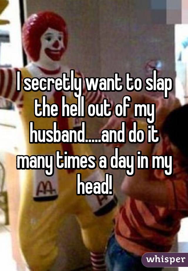 I secretly want to slap the hell out of my husband.....and do it many times a day in my head!