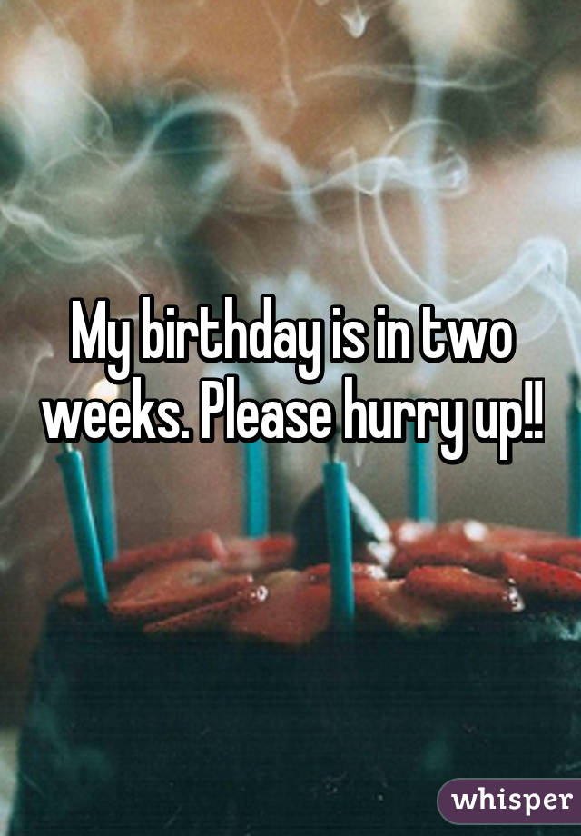 My birthday is in two weeks. Please hurry up!! 