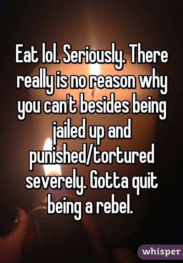 Eat lol. Seriously. There really is no reason why you can't besides being jailed up and punished/tortured severely. Gotta quit being a rebel. 