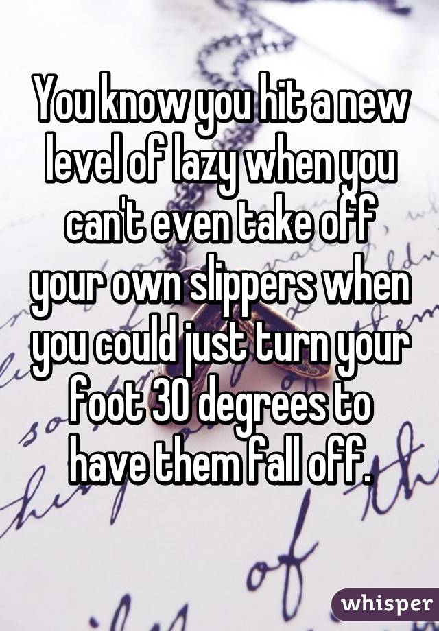 You know you hit a new level of lazy when you can't even take off your own slippers when you could just turn your foot 30 degrees to have them fall off.
