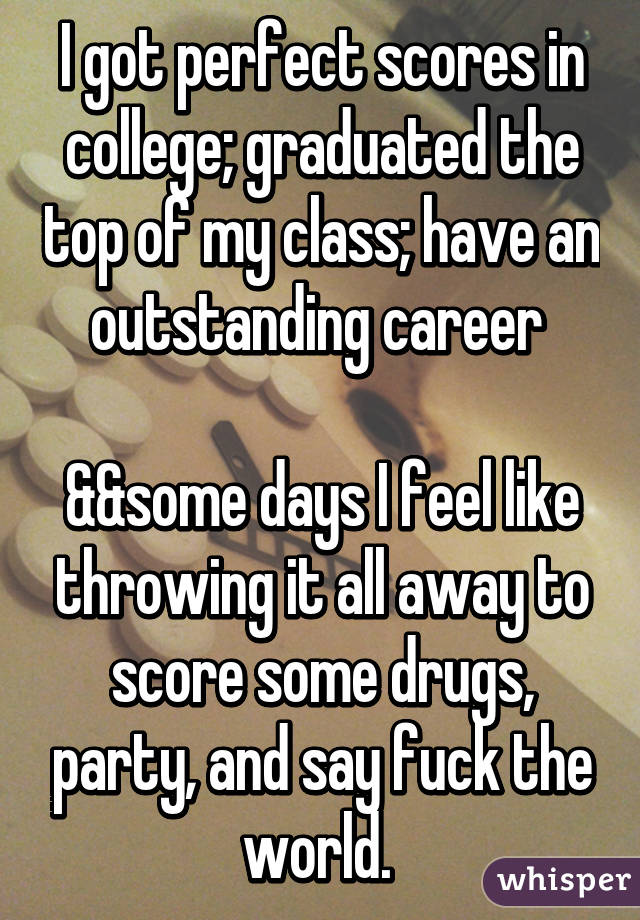 I got perfect scores in college; graduated the top of my class; have an outstanding career 

&&some days I feel like throwing it all away to score some drugs, party, and say fuck the world. 