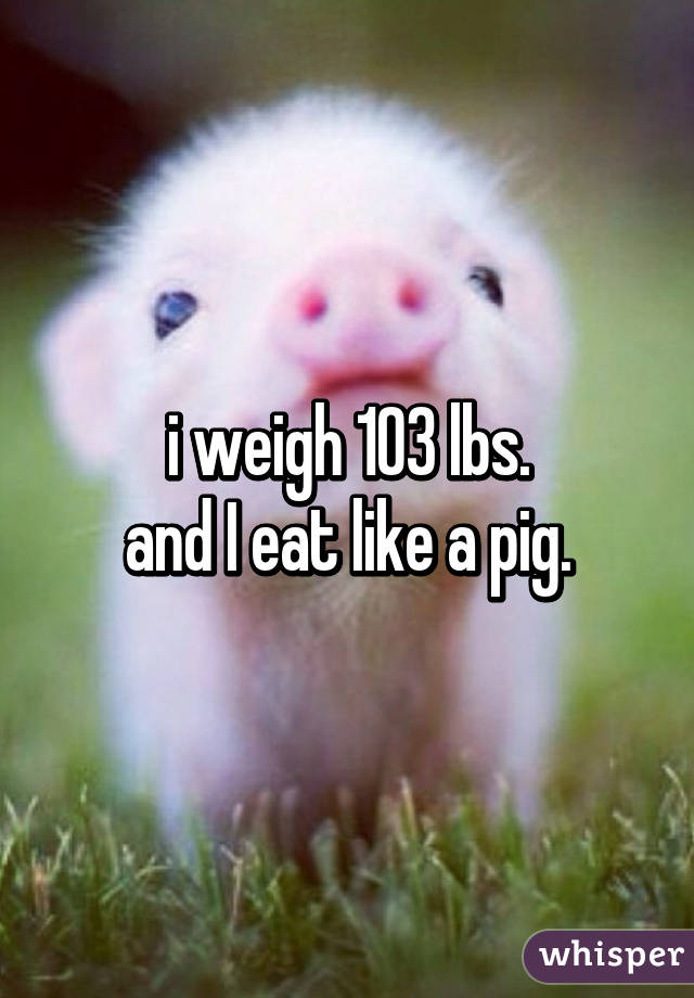 i weigh 103 lbs.
and I eat like a pig.