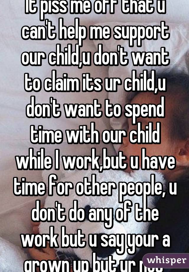 It piss me off that u can't help me support our child,u don't want to claim its ur child,u don't want to spend time with our child while I work,but u have time for other people, u don't do any of the work but u say your a grown up but ur not 