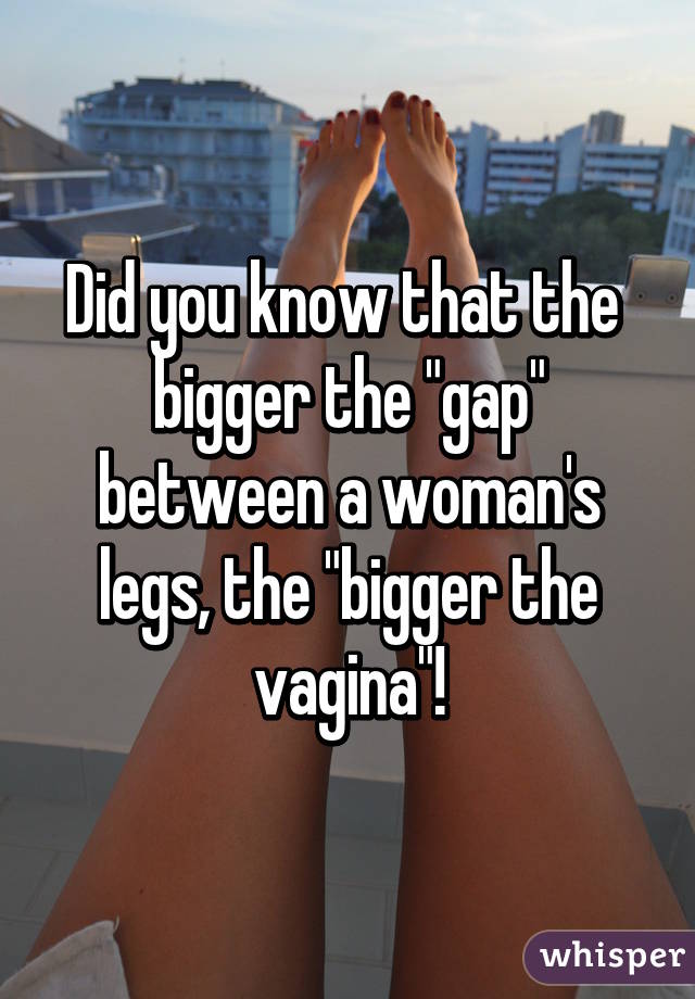 Did you know that the  bigger the "gap" between a woman's legs, the "bigger the vagina"!