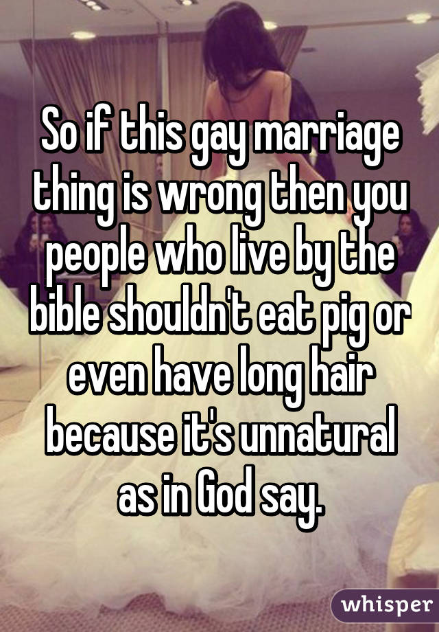 So if this gay marriage thing is wrong then you people who live by the bible shouldn't eat pig or even have long hair because it's unnatural as in God say.