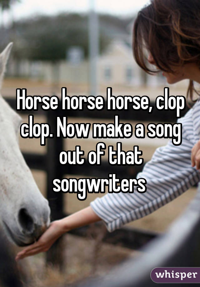 Horse horse horse, clop clop. Now make a song out of that songwriters 