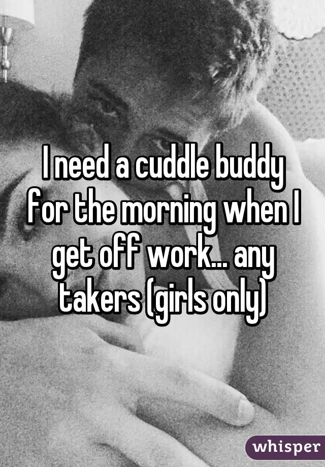 I need a cuddle buddy for the morning when I get off work... any takers (girls only)