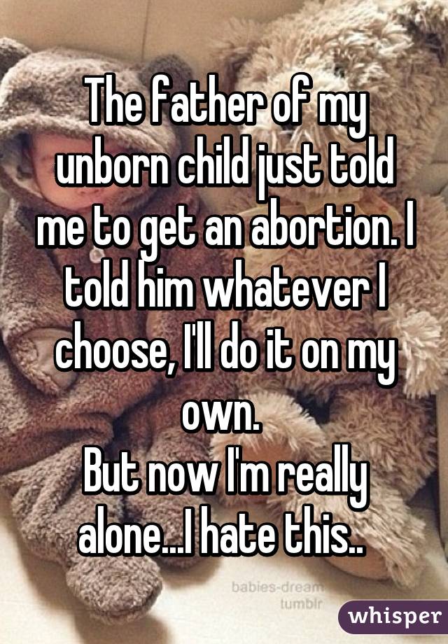 The father of my unborn child just told me to get an abortion. I told him whatever I choose, I'll do it on my own. 
But now I'm really alone...I hate this.. 