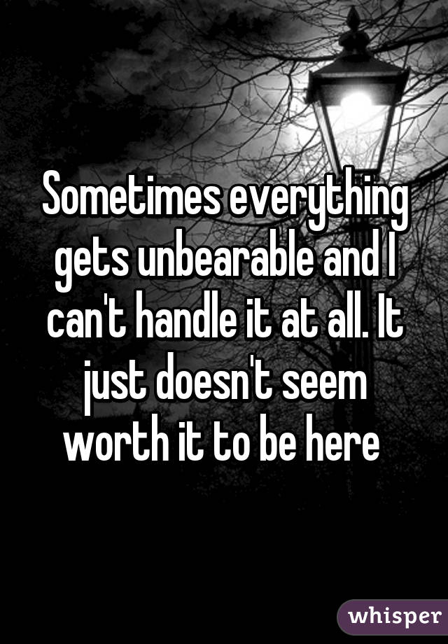 Sometimes everything gets unbearable and I can't handle it at all. It just doesn't seem worth it to be here 