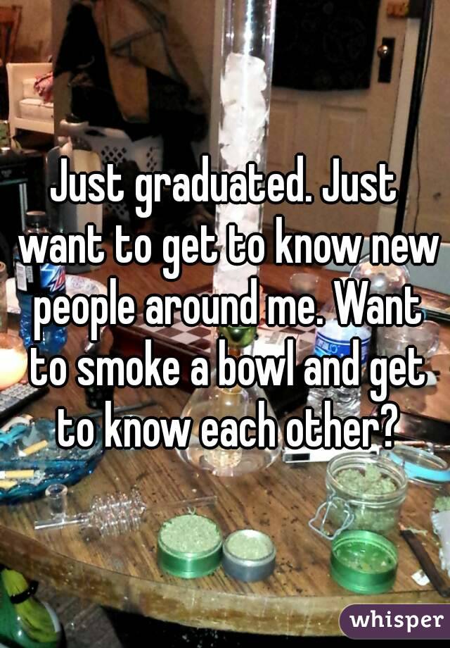 Just graduated. Just want to get to know new people around me. Want to smoke a bowl and get to know each other?