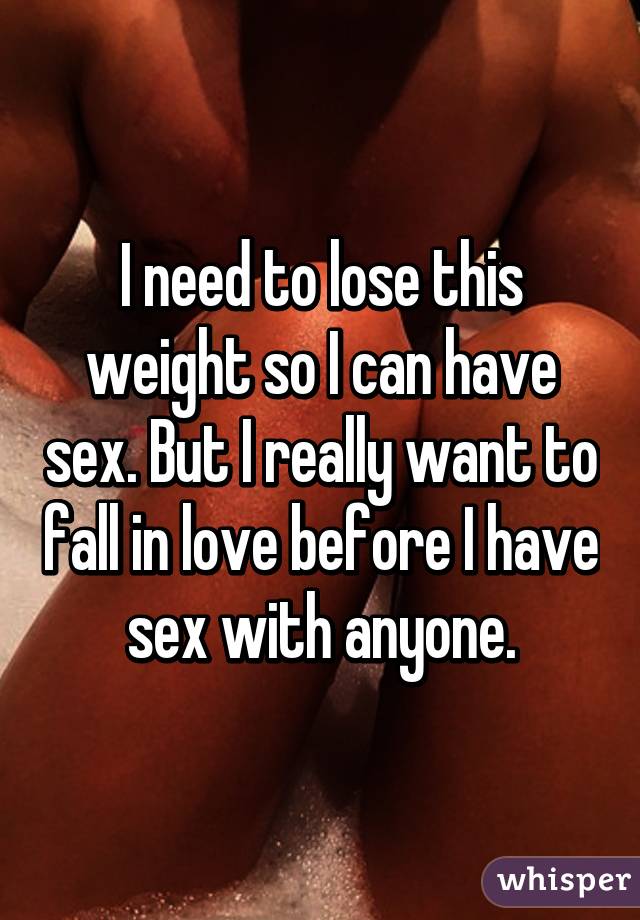 I need to lose this weight so I can have sex. But I really want to fall in love before I have sex with anyone.