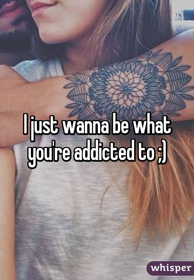 I just wanna be what you're addicted to ;)