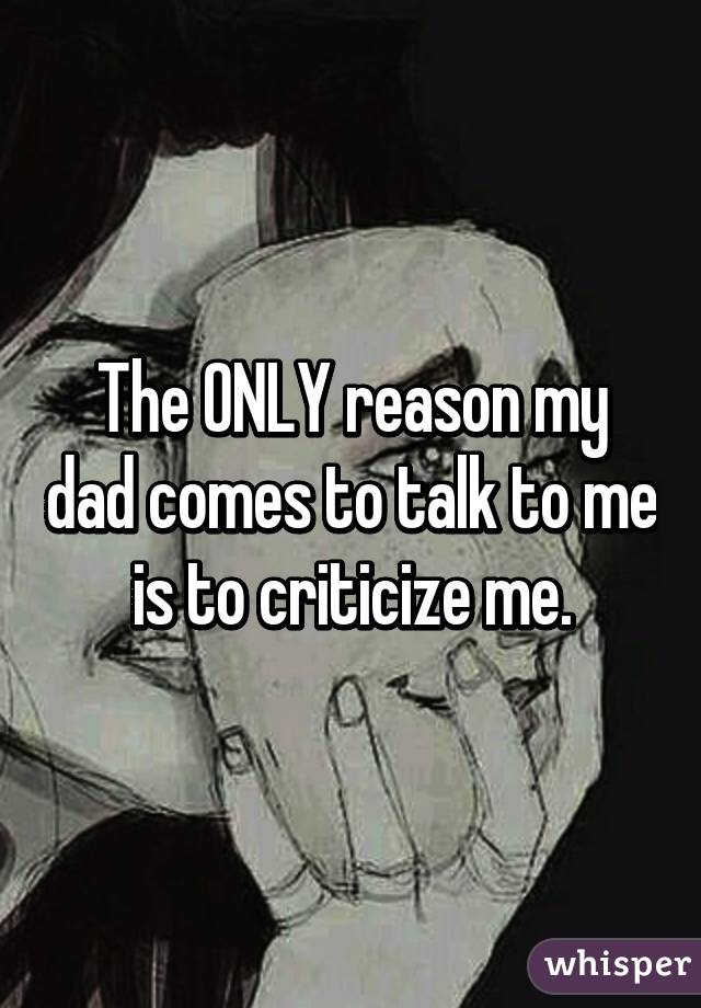 The ONLY reason my dad comes to talk to me is to criticize me.