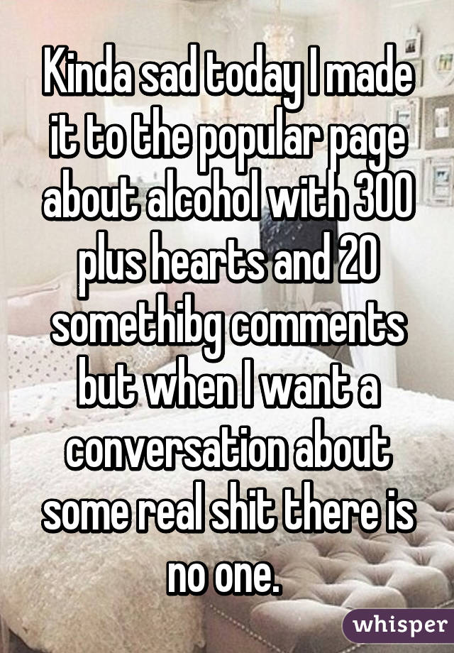 Kinda sad today I made it to the popular page about alcohol with 300 plus hearts and 20 somethibg comments but when I want a conversation about some real shit there is no one. 