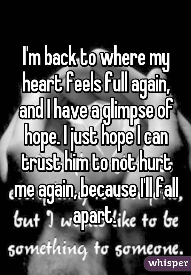 I'm back to where my heart feels full again, and I have a glimpse of hope. I just hope I can trust him to not hurt me again, because I'll fall apart. 