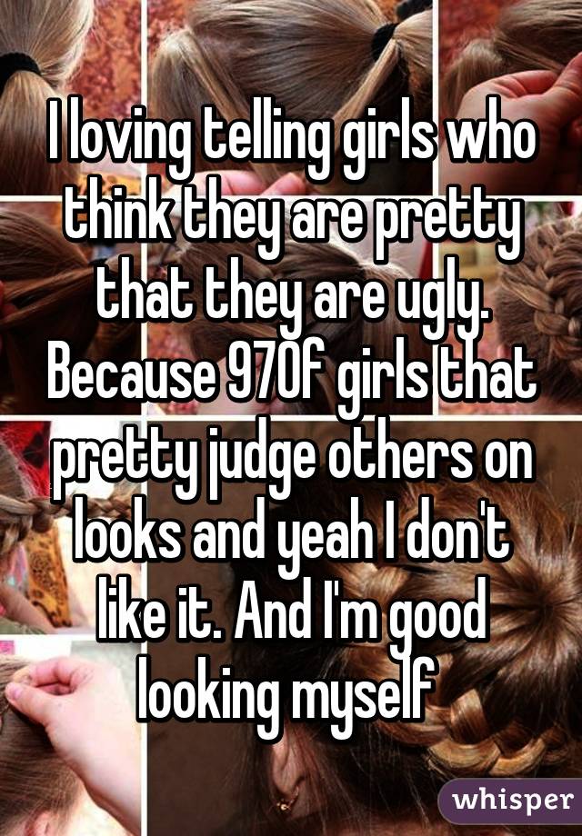 I loving telling girls who think they are pretty that they are ugly. Because 97% of girls that pretty judge others on looks and yeah I don't like it. And I'm good looking myself 