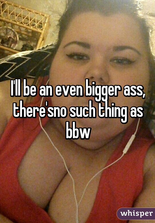 I'll be an even bigger ass, there'sno such thing as bbw