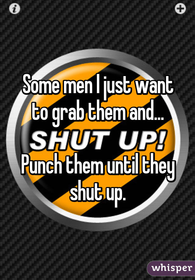 Some men I just want to grab them and...

Punch them until they shut up.