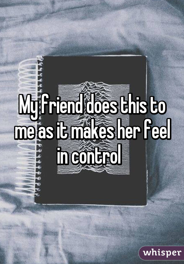 My friend does this to me as it makes her feel in control  