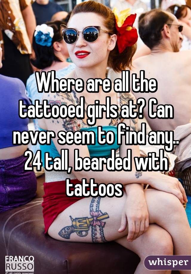 Where are all the tattooed girls at? Can never seem to find any.. 24 tall, bearded with tattoos 