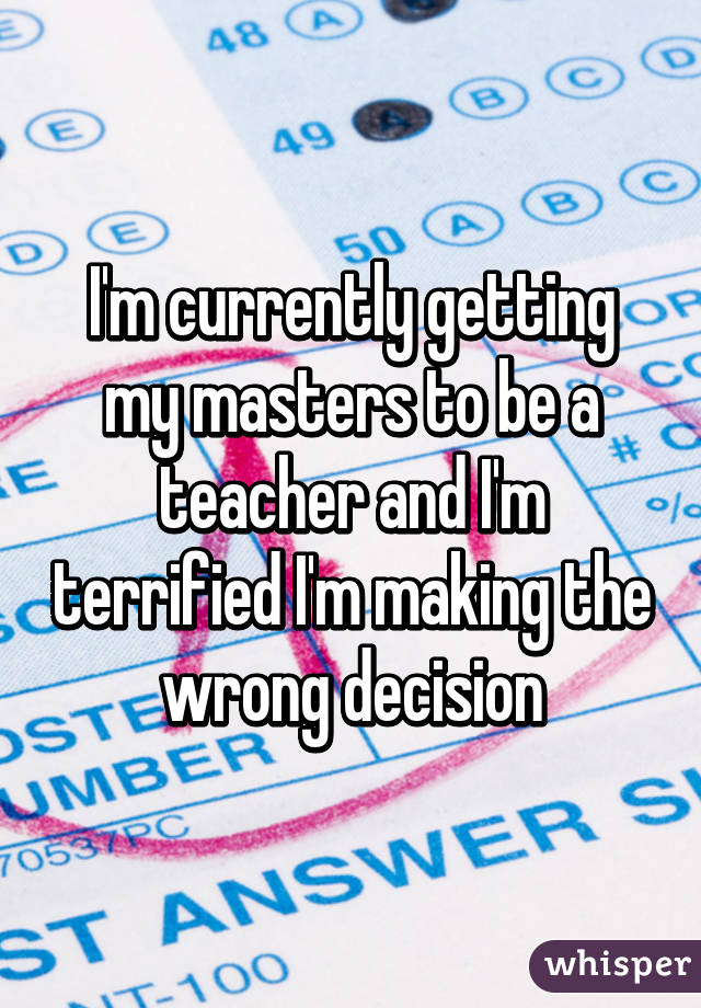 I'm currently getting my masters to be a teacher and I'm terrified I'm making the wrong decision