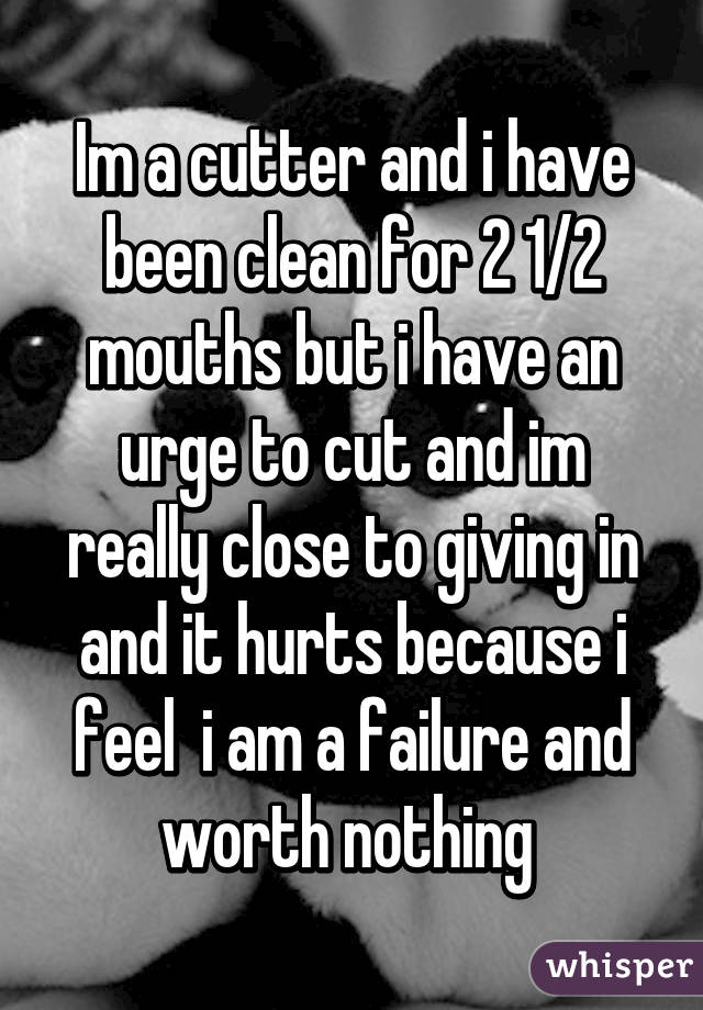 Im a cutter and i have been clean for 2 1/2 mouths but i have an urge to cut and im really close to giving in and it hurts because i feel  i am a failure and worth nothing 