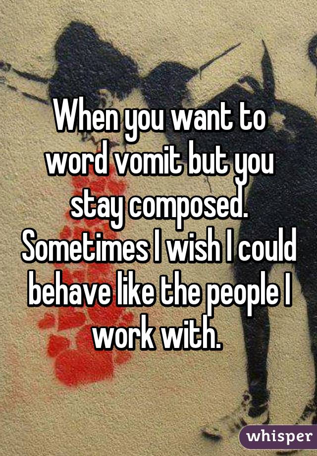 When you want to word vomit but you stay composed. Sometimes I wish I could behave like the people I work with. 