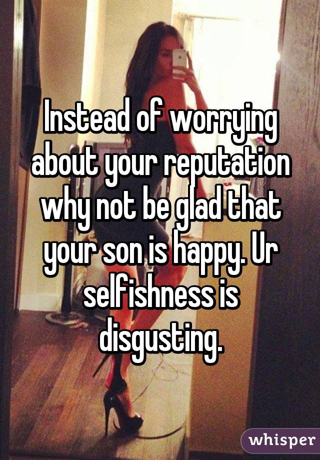 Instead of worrying about your reputation why not be glad that your son is happy. Ur selfishness is disgusting.