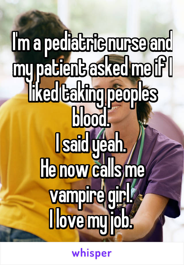 I'm a pediatric nurse and my patient asked me if I liked taking peoples blood. 
I said yeah. 
He now calls me vampire girl. 
I love my job. 